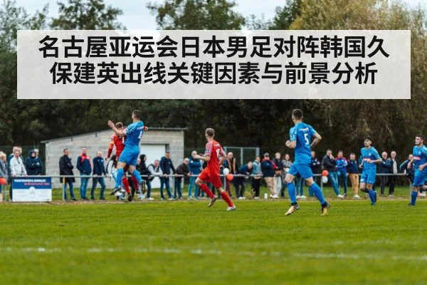 名古屋亚运会日本男足对阵韩国久保建英出线关键因素与前景分析 - PG